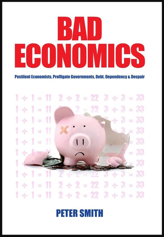 Bad Economics : Pestilent Economists, Profligate Governments, Debt, Dependency Despair by Peter Smith